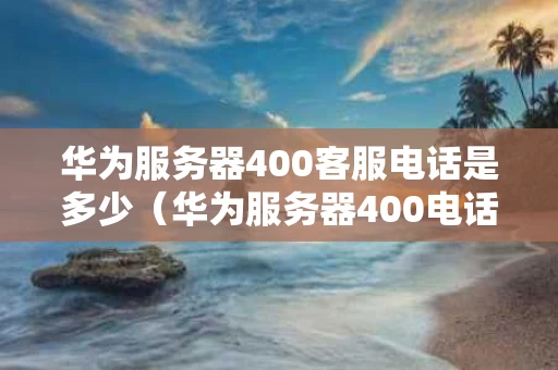 华为服务器400客服电话是多少（华为服务器400电话号码）