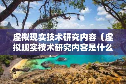 虚拟现实技术研究内容（虚拟现实技术研究内容是什么）