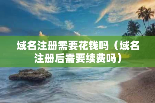 域名注册需要花钱吗（域名注册后需要续费吗）