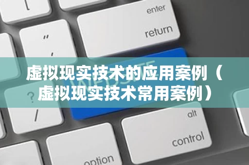 虚拟现实技术的应用案例（虚拟现实技术常用案例）