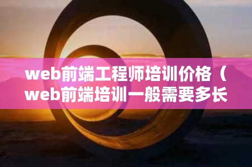 web前端工程师培训价格（web前端培训一般需要多长时间）