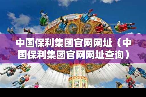 中国保利集团官网网址（中国保利集团官网网址查询）