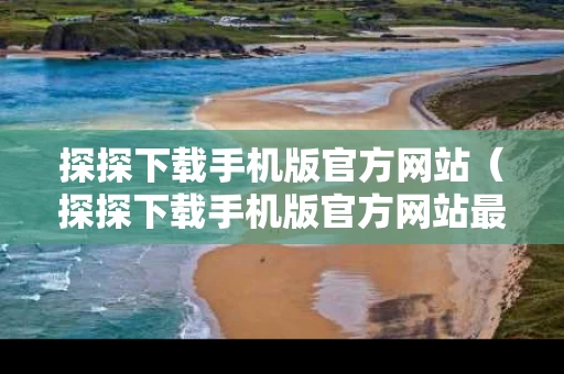 探探下载手机版官方网站（探探下载手机版官方网站最新版）