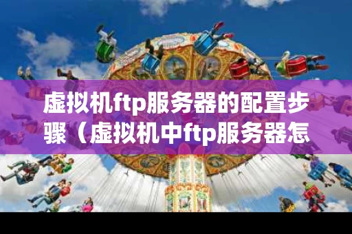 虚拟机ftp服务器的配置步骤（虚拟机中ftp服务器怎么搭建）