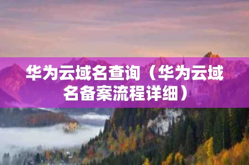 华为云域名查询（华为云域名备案流程详细）