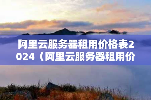 阿里云服务器租用价格表2024（阿里云服务器租用价格表小程序）
