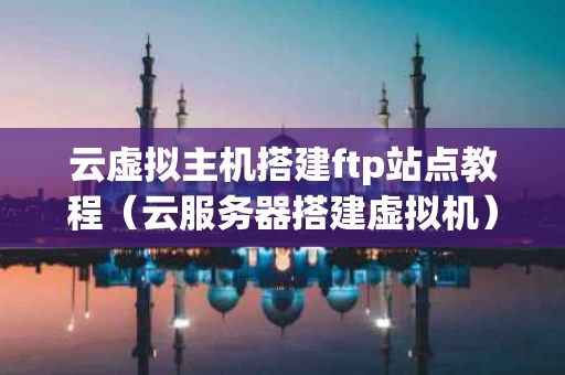 云虚拟主机搭建ftp站点教程（云服务器搭建虚拟机）