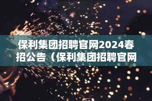 保利集团招聘官网2024春招公告（保利集团招聘官网2024春招公告时间）