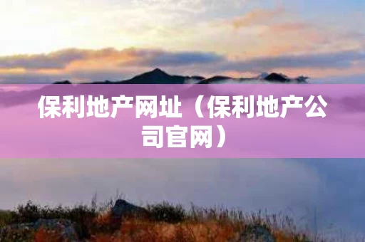 保利地产网址（保利地产公司官网）