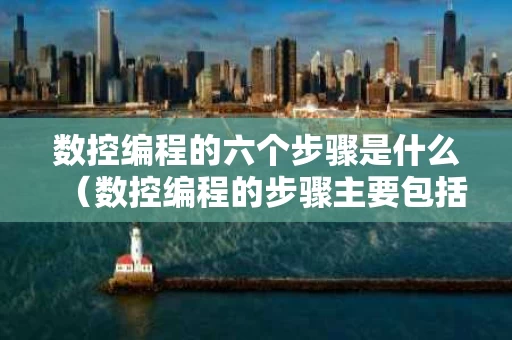 数控编程的六个步骤是什么（数控编程的步骤主要包括哪些）