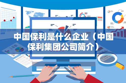 中国保利是什么企业（中国保利集团公司简介）