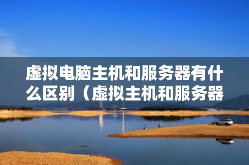 虚拟电脑主机和服务器有什么区别（虚拟主机和服务器哪个好）