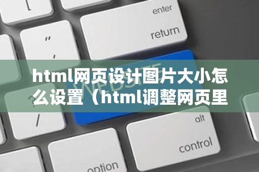 html网页设计图片大小怎么设置（html调整网页里图片大小）