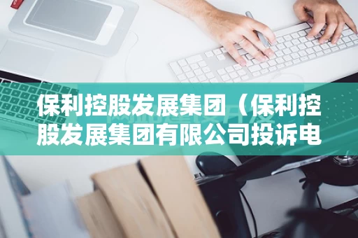 保利控股发展集团（保利控股发展集团有限公司投诉电话）