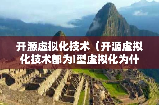 开源虚拟化技术（开源虚拟化技术都为i型虚拟化为什么不对）