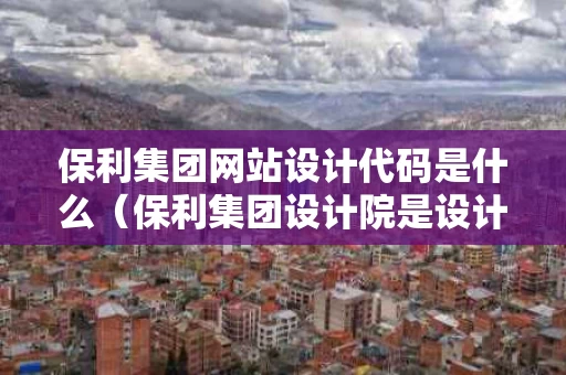 保利集团网站设计代码是什么（保利集团设计院是设计什么的）