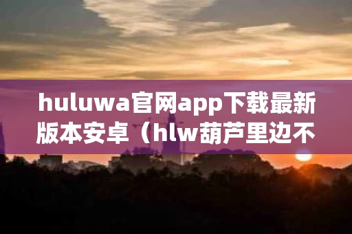 huluwa官网app下载最新版本安卓（hlw葫芦里边不卖药,千万要牢记）