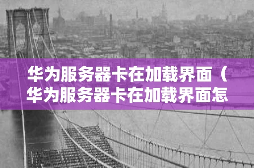 华为服务器卡在加载界面（华为服务器卡在加载界面怎么办）