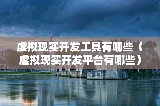 虚拟现实开发工具有哪些（虚拟现实开发平台有哪些）