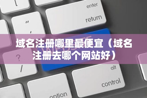 域名注册哪里最便宜（域名注册去哪个网站好）