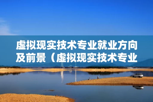虚拟现实技术专业就业方向及前景（虚拟现实技术专业好吗）