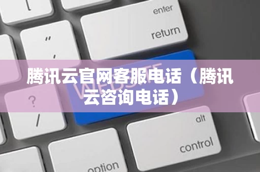 腾讯云官网客服电话（腾讯云咨询电话）