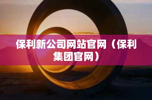 保利新公司网站官网（保利集团官网）