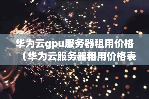 华为云gpu服务器租用价格（华为云服务器租用价格表）