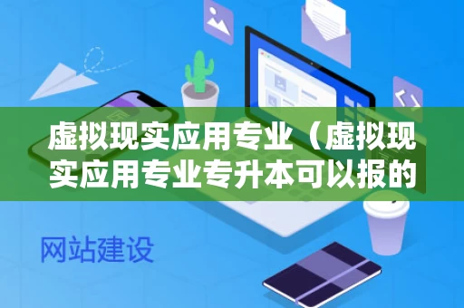 虚拟现实应用专业（虚拟现实应用专业专升本可以报的专业）