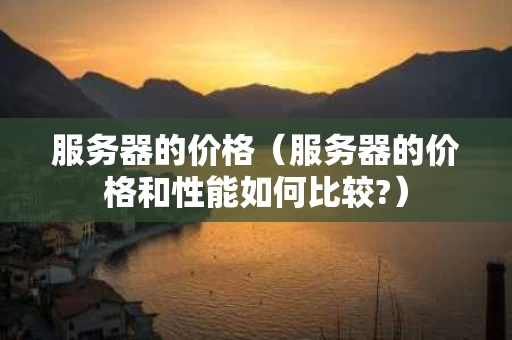 服务器的价格（服务器的价格和性能如何比较?）