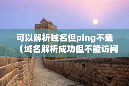 可以解析域名但ping不通（域名解析成功但不能访问网页）