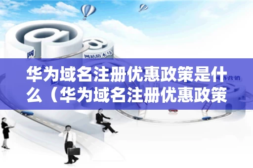 华为域名注册优惠政策是什么（华为域名注册优惠政策是什么时候开始）