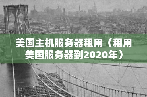 美国主机服务器租用（租用美国服务器到2020年）