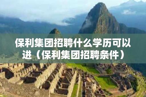 保利集团招聘什么学历可以进（保利集团招聘条件）