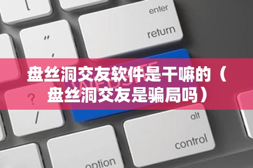 盘丝洞交友软件是干嘛的（盘丝洞交友是骗局吗）