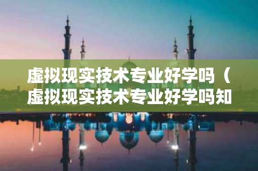 虚拟现实技术专业好学吗（虚拟现实技术专业好学吗知乎）