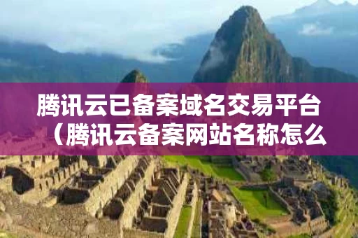 腾讯云已备案域名交易平台（腾讯云备案网站名称怎么填）