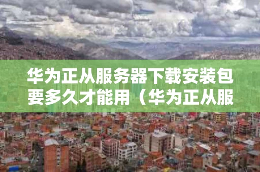 华为正从服务器下载安装包要多久才能用（华为正从服务器下载安装包好慢）