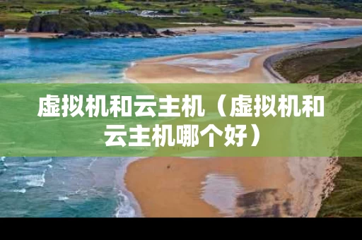 虚拟机和云主机（虚拟机和云主机哪个好）