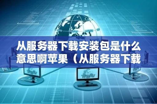 从服务器下载安装包是什么意思啊苹果（从服务器下载文件）