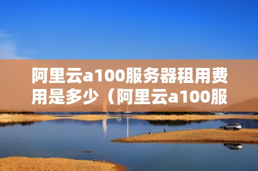 阿里云a100服务器租用费用是多少（阿里云a100服务器租用费用是多少钱）