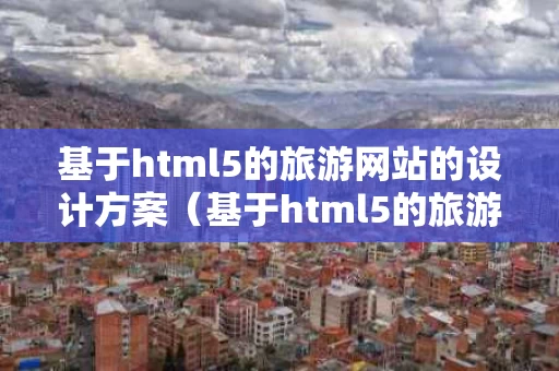 基于html5的旅游网站的设计方案（基于html5的旅游网站的设计方案怎么写）