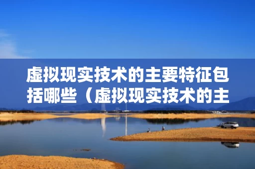 虚拟现实技术的主要特征包括哪些（虚拟现实技术的主要特征有哪些）