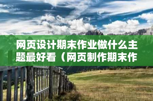 网页设计期末作业做什么主题最好看（网页制作期末作业什么主题好）