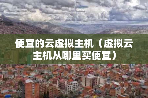 便宜的云虚拟主机（虚拟云主机从哪里买便宜）