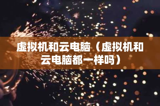 虚拟机和云电脑（虚拟机和云电脑都一样吗）