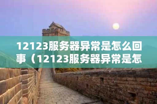 12123服务器异常是怎么回事（12123服务器异常是怎么回事啊）