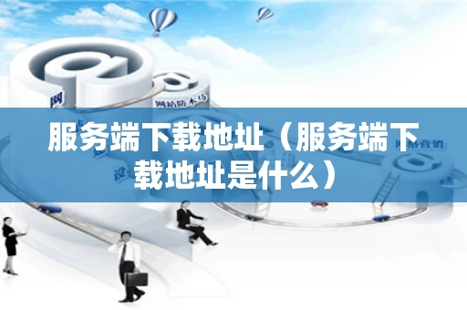 服务端下载地址（服务端下载地址是什么）