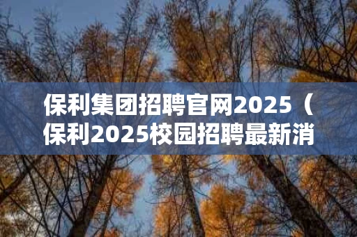 保利集团招聘官网2025（保利2025校园招聘最新消息）