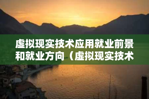 虚拟现实技术应用就业前景和就业方向（虚拟现实技术应用专业学什么）